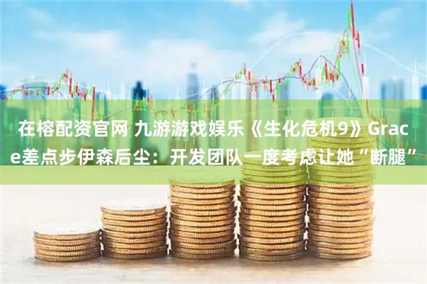 在榕配资官网 九游游戏娱乐《生化危机9》Grace差点步伊森后尘：开发团队一度考虑让她“断腿”