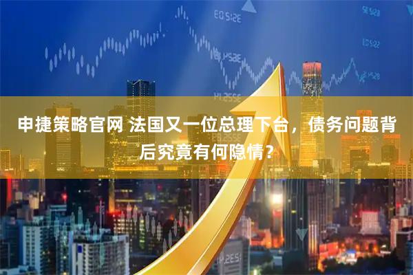 申捷策略官网 法国又一位总理下台，债务问题背后究竟有何隐情？