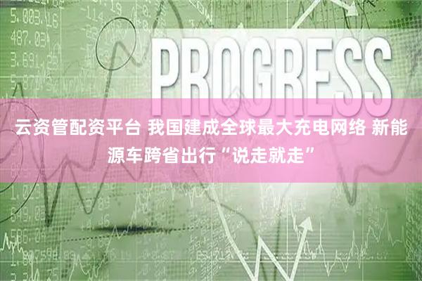 云资管配资平台 我国建成全球最大充电网络 新能源车跨省出行“说走就走”