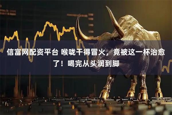 信富网配资平台 喉咙干得冒火，竟被这一杯治愈了！喝完从头润到脚