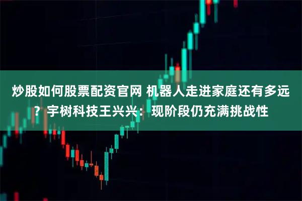 炒股如何股票配资官网 机器人走进家庭还有多远？宇树科技王兴兴：现阶段仍充满挑战性