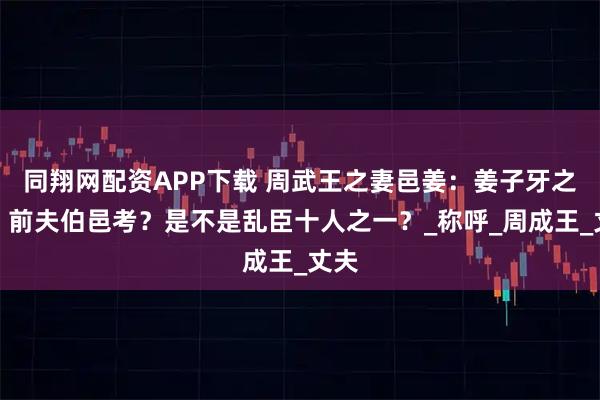 同翔网配资APP下载 周武王之妻邑姜：姜子牙之女，前夫伯邑考？是不是乱臣十人之一？_称呼_周成王_丈夫