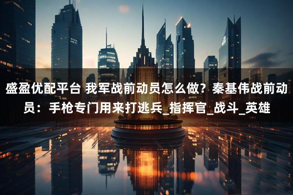 盛盈优配平台 我军战前动员怎么做?秦基伟战前动员:手枪专门用来打逃兵_指挥官_战斗_英雄