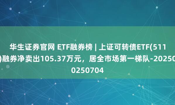 华生证券官网 ETF融券榜 | 上证可转债ETF(511180)融券净卖出105.37万元，居全市场第一梯队-20250704