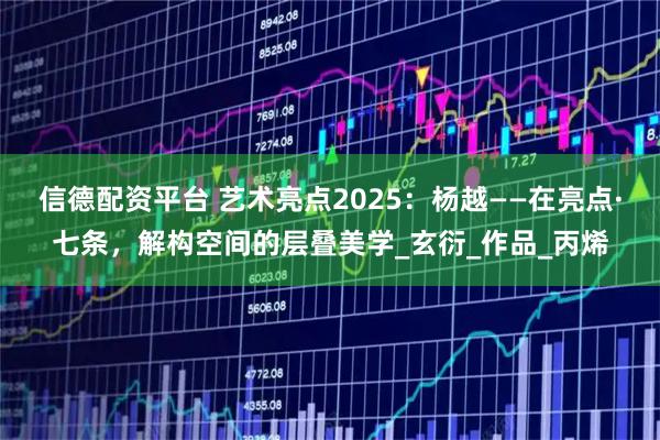 信德配资平台 艺术亮点2025：杨越——在亮点·七条，解构空间的层叠美学_玄衍_作品_丙烯