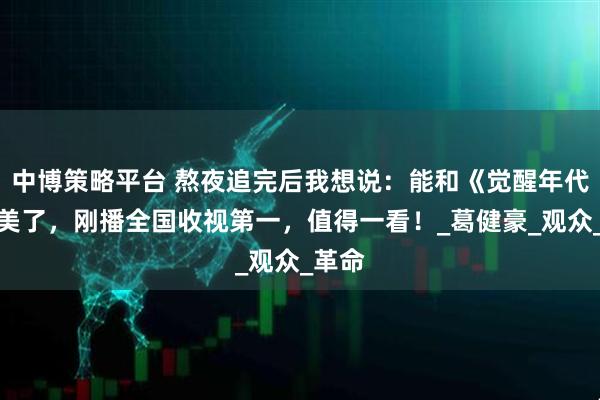中博策略平台 熬夜追完后我想说：能和《觉醒年代》媲美了，刚播全国收视第一，值得一看！_葛健豪_观众_革命