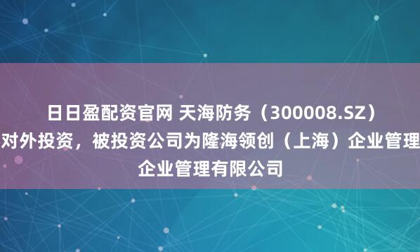 日日盈配资官网 天海防务（300008.SZ）新增一起对外投资，被投资公司为隆海领创（上海）企业管理有限公司