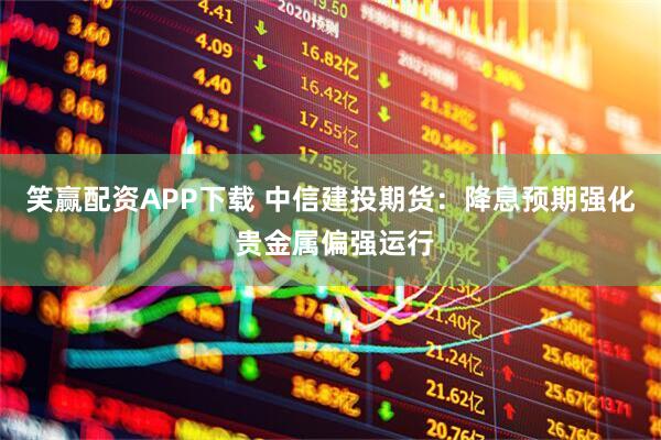 笑赢配资APP下载 中信建投期货：降息预期强化 贵金属偏强运行
