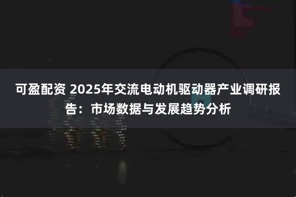 可盈配资 2025年交流电动机驱动器产业调研报告:市场数据与发展趋势分析