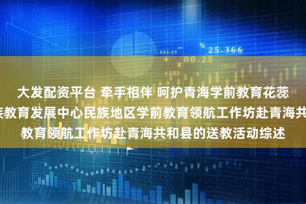 大发配资平台 牵手相伴 呵护青海学前教育花蕊共绽放——教育部民族教育发展中心民族地区学前教育领航工作坊赴青海共和县的送教活动综述