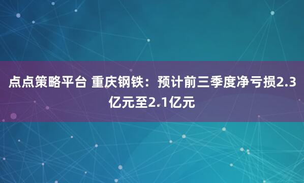点点策略平台 重庆钢铁:预计前三季度净亏损2.3亿元至2.1亿元