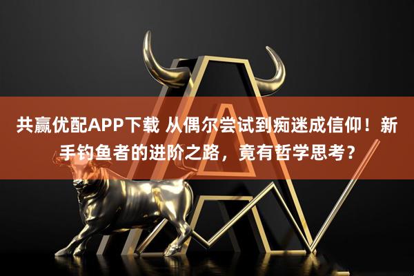 共赢优配APP下载 从偶尔尝试到痴迷成信仰!新手钓鱼者的进阶之路,竟有哲学思考?