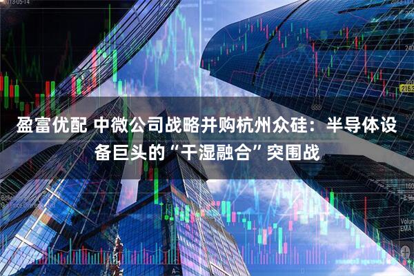 盈富优配 中微公司战略并购杭州众硅：半导体设备巨头的“干湿融合”突围战