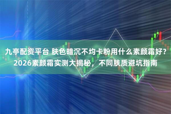 九亭配资平台 肤色暗沉不均卡粉用什么素颜霜好？2026素颜霜实测大揭秘，不同肤质避坑指南