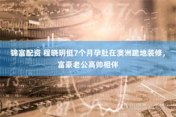 锦富配资 程晓玥挺7个月孕肚在澳洲跪地装修，富豪老公高帅相伴