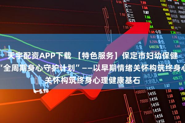 天宇配资APP下载 【特色服务】保定市妇幼保健院新生儿科“全周期身心守护计划”——以早期情绪关怀构筑终身心理健康基石