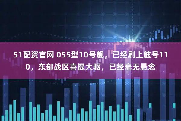 51配资官网 055型10号舰，已经刷上舷号110，东部战区喜提大驱，已经毫无悬念