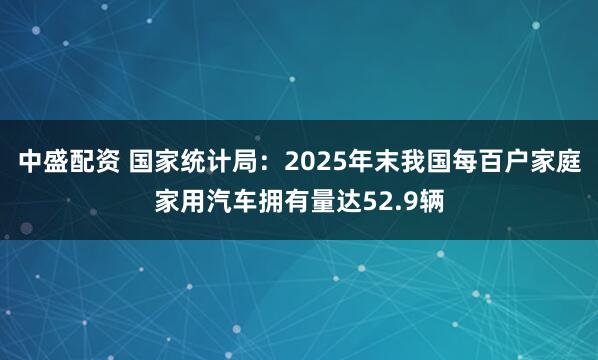 中盛配资 国家统计局：2025年末我国每百户家庭家用汽车拥有量达52.9辆
