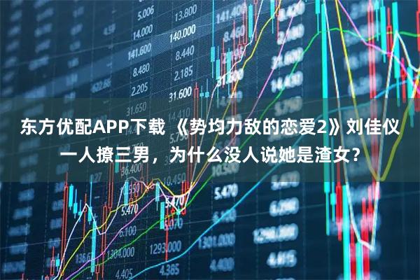 东方优配APP下载 《势均力敌的恋爱2》刘佳仪一人撩三男，为什么没人说她是渣女？
