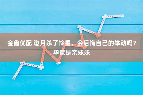 金鑫优配 邀月杀了怜星，会后悔自己的举动吗？毕竟是亲妹妹