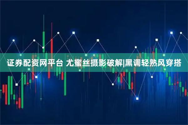 证券配资网平台 尤蜜丝摄影破解|黑调轻熟风穿搭