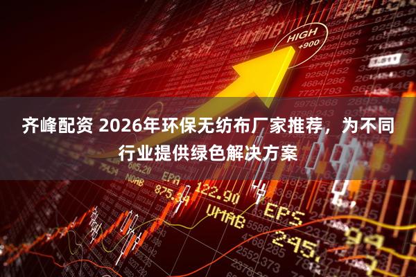 齐峰配资 2026年环保无纺布厂家推荐，为不同行业提供绿色解决方案