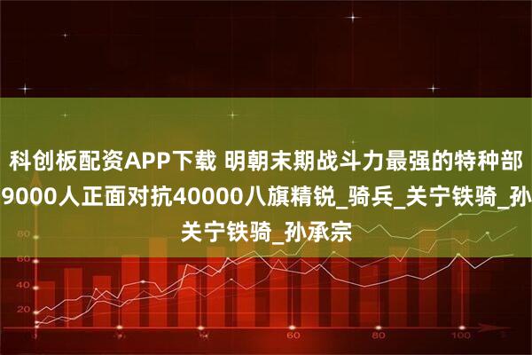 科创板配资APP下载 明朝末期战斗力最强的特种部队，9000人正面对抗40000八旗精锐_骑兵_关宁铁骑_孙承宗