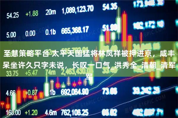 至慧策略平台 太平天国猛将林凤祥被押进京，咸丰呆坐许久只字未说，长叹一口气_洪秀全_清朝_清军