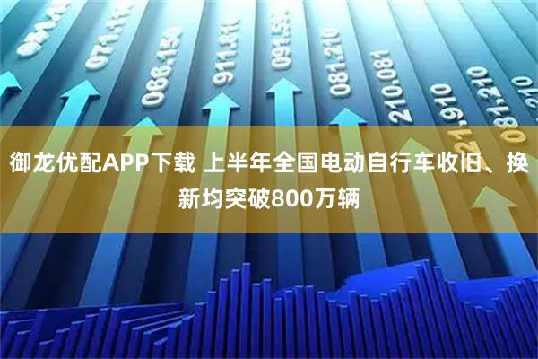 御龙优配APP下载 上半年全国电动自行车收旧、换新均突破800万辆