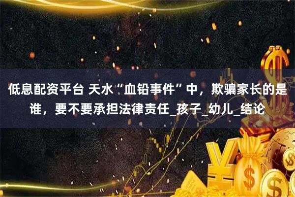 低息配资平台 天水“血铅事件”中，欺骗家长的是谁，要不要承担法律责任_孩子_幼儿_结论