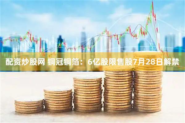配资炒股网 铜冠铜箔:6亿股限售股7月28日解禁