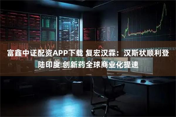 富鑫中证配资APP下载 复宏汉霖:汉斯状顺利登陆印度 创新药全球商业化提速