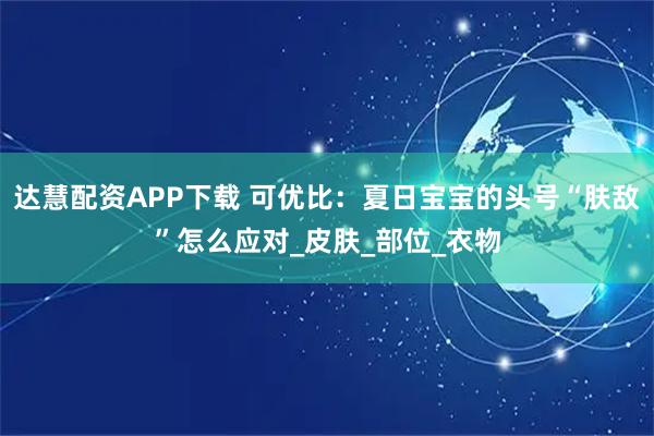 达慧配资APP下载 可优比:夏日宝宝的头号“肤敌”怎么应对_皮肤_部位_衣物