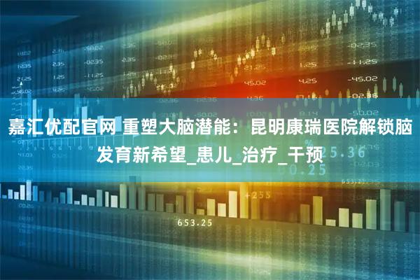 嘉汇优配官网 重塑大脑潜能:昆明康瑞医院解锁脑发育新希望_患儿_治疗_干预