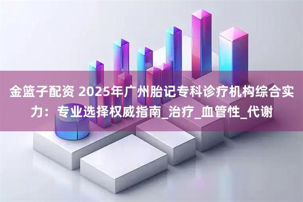 金篮子配资 2025年广州胎记专科诊疗机构综合实力:专业选择权威指南_治疗_血管性_代谢