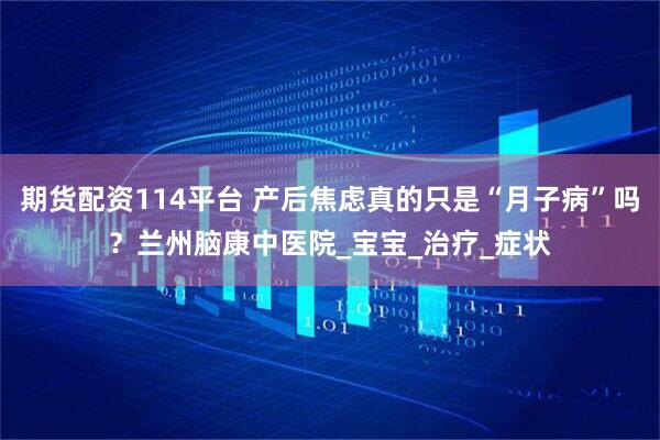 期货配资114平台 产后焦虑真的只是“月子病”吗?兰州脑康中医院_宝宝_治疗_症状