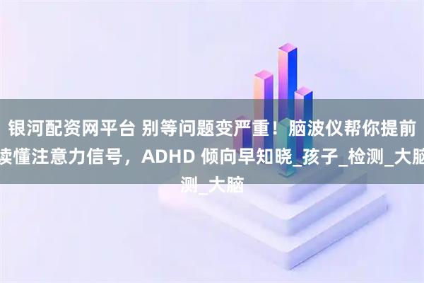 银河配资网平台 别等问题变严重!脑波仪帮你提前读懂注意力信号,ADHD 倾向早知晓_孩子_检测_大脑