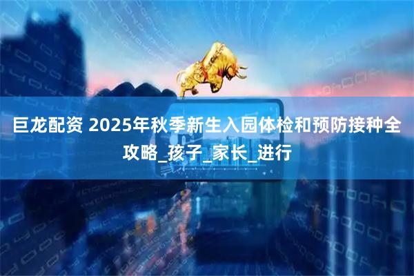 巨龙配资 2025年秋季新生入园体检和预防接种全攻略_孩子_家长_进行