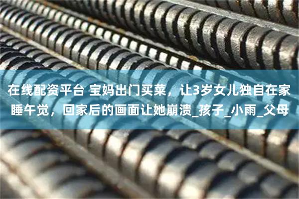 在线配资平台 宝妈出门买菜,让3岁女儿独自在家睡午觉,回家后的画面让她崩溃_孩子_小雨_父母