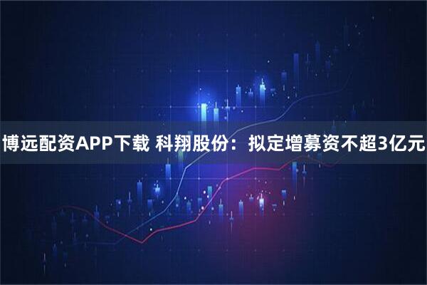 博远配资APP下载 科翔股份:拟定增募资不超3亿元