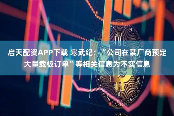 启天配资APP下载 寒武纪:“公司在某厂商预定大量载板订单”等相关信息为不实信息