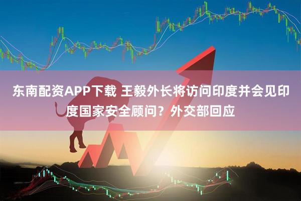 东南配资APP下载 王毅外长将访问印度并会见印度国家安全顾问?外交部回应