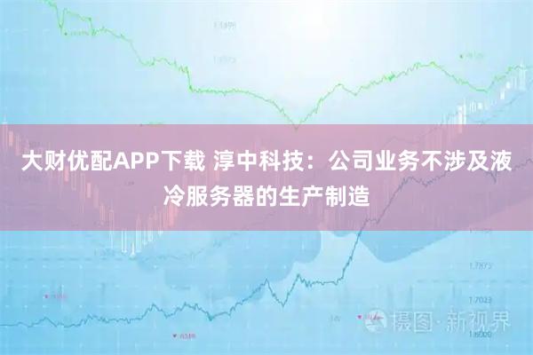 大财优配APP下载 淳中科技:公司业务不涉及液冷服务器的生产制造