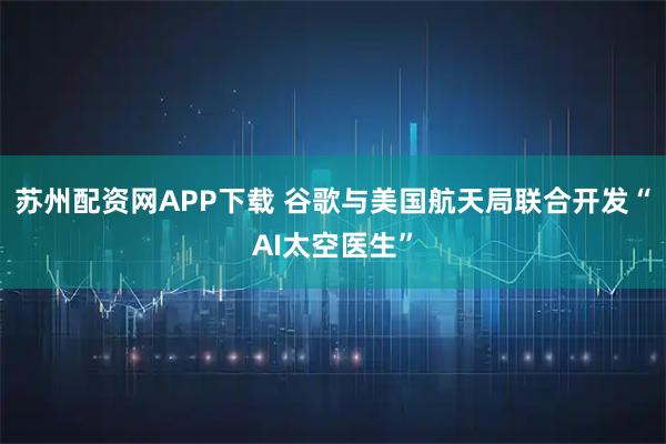 苏州配资网APP下载 谷歌与美国航天局联合开发“AI太空医生”