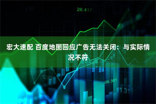 宏大速配 百度地图回应广告无法关闭：与实际情况不符