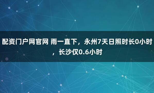 配资门户网官网 雨一直下，永州7天日照时长0小时，长沙仅0.6小时