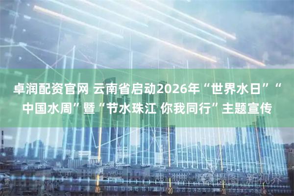 卓润配资官网 云南省启动2026年“世界水日”“中国水周”暨“节水珠江 你我同行”主题宣传