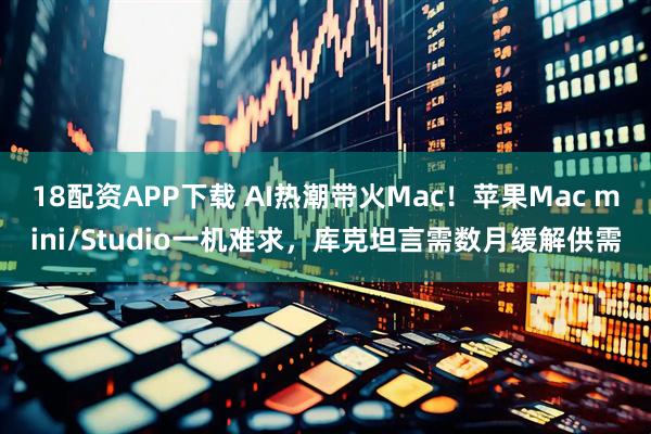 18配资APP下载 AI热潮带火Mac！苹果Mac mini/Studio一机难求，库克坦言需数月缓解供需
