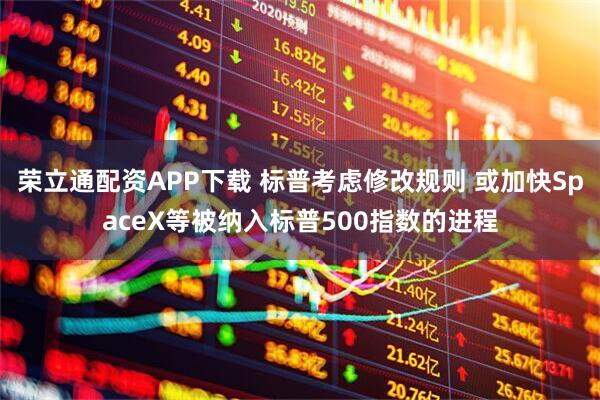 荣立通配资APP下载 标普考虑修改规则 或加快SpaceX等被纳入标普500指数的进程